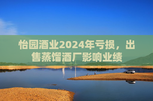怡園酒業(yè)2024年虧損，出售蒸餾酒廠影響業(yè)績(jī)