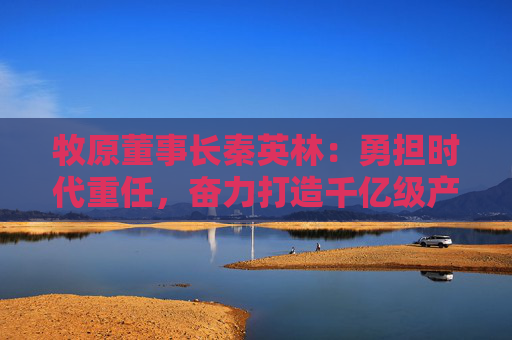 牧原董事長(zhǎng)秦英林：勇?lián)鷷r(shí)代重任，奮力打造千億級(jí)產(chǎn)業(yè)集群