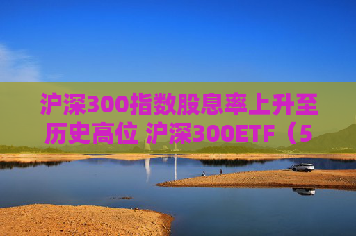 滬深300指數(shù)股息率上升至歷史高位 滬深300ETF（510300）一鍵布局核心資產(chǎn)