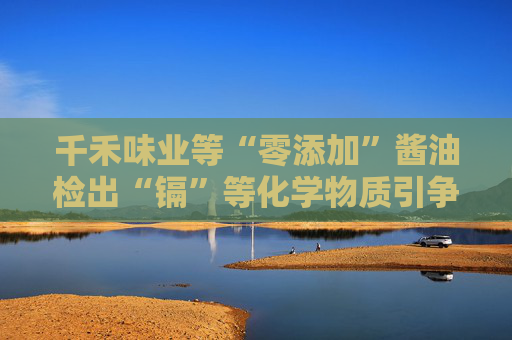 千禾味業(yè)等“零添加”醬油檢出“鎘”等化學(xué)物質(zhì)引爭議，九問“零添加”