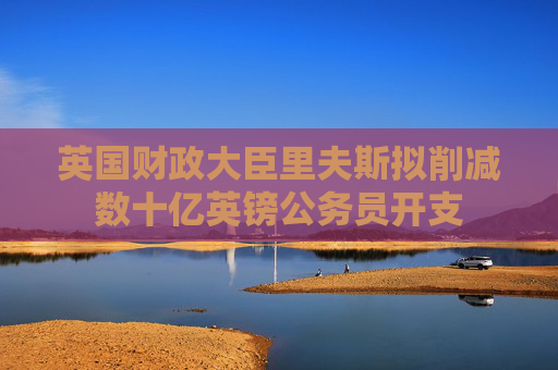 英國財政大臣里夫斯擬削減數(shù)十億英鎊公務(wù)員開支