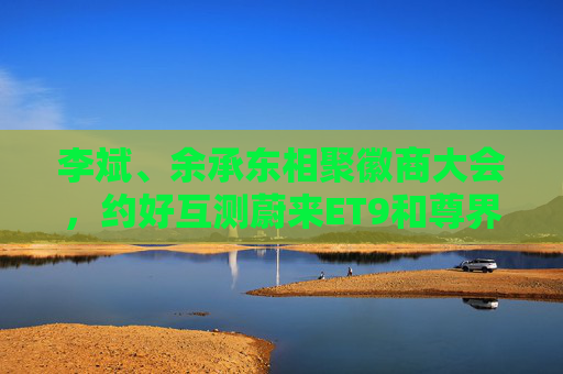 李斌、余承東相聚徽商大會，約好互測蔚來ET9和尊界S800  第1張
