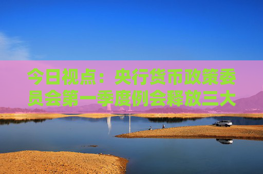 今日視點：央行貨幣政策委員會第一季度例會釋放三大信號