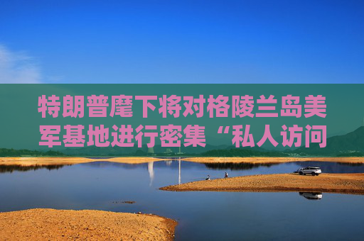 特朗普麾下將對格陵蘭島美軍基地進行密集“私人訪問”