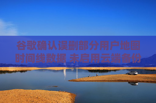谷歌確認誤刪部分用戶地圖時間線數(shù)據(jù) 未啟用云端備份將永久丟失