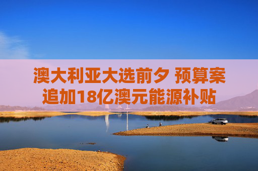 澳大利亞大選前夕 預(yù)算案追加18億澳元能源補(bǔ)貼
