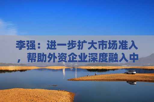 李強(qiáng)：進(jìn)一步擴(kuò)大市場(chǎng)準(zhǔn)入，幫助外資企業(yè)深度融入中國市場(chǎng)