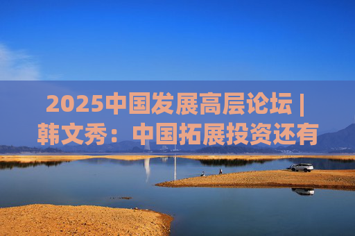 2025中國發(fā)展高層論壇 | 韓文秀：中國拓展投資還有很大空間，擴(kuò)大內(nèi)需是長期戰(zhàn)略