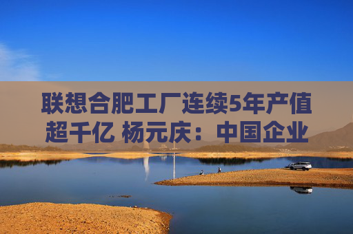 聯(lián)想合肥工廠連續(xù)5年產值超千億 楊元慶：中國企業(yè)“走出去”要扎根“中國制造”這個大本營