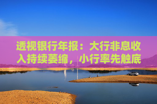 透視銀行年報：大行非息收入持續(xù)萎縮，小行率先觸底！這次是重慶銀行和天津銀行