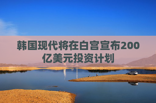 韓國現(xiàn)代將在白宮宣布200億美元投資計(jì)劃