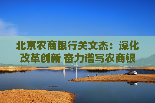 北京農(nóng)商銀行關(guān)文杰：深化改革創(chuàng)新 奮力譜寫農(nóng)商銀行高質(zhì)量發(fā)展時(shí)代答卷