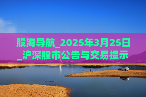 股海導(dǎo)航_2025年3月25日_滬深股市公告與交易提示