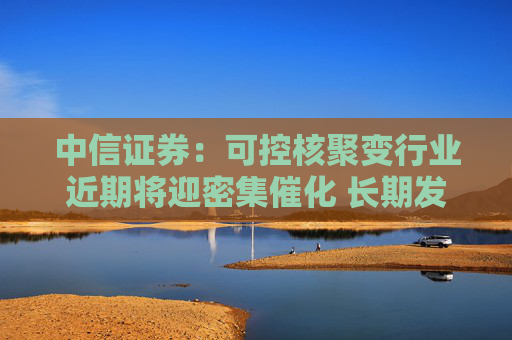 中信證券：可控核聚變行業(yè)近期將迎密集催化 長期發(fā)展空間廣闊