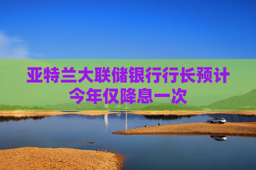 亞特蘭大聯(lián)儲(chǔ)銀行行長(zhǎng)預(yù)計(jì)今年僅降息一次