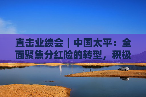 直擊業(yè)績會｜中國太平：全面聚焦分紅險的轉型，積極落實資金入市實施方案  第1張