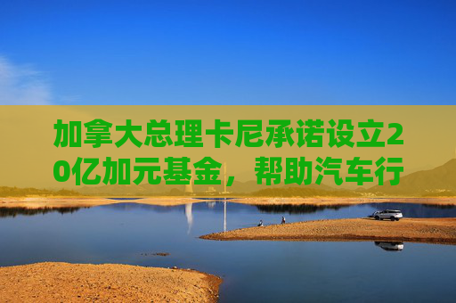 加拿大總理卡尼承諾設(shè)立20億加元基金，幫助汽車行業(yè)應(yīng)對(duì)關(guān)稅影響