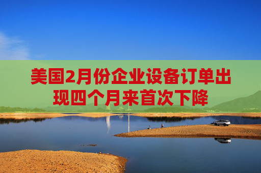 美國2月份企業(yè)設(shè)備訂單出現(xiàn)四個(gè)月來首次下降