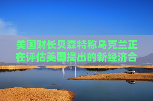 美國(guó)財(cái)長(zhǎng)貝森特稱烏克蘭正在評(píng)估美國(guó)提出的新經(jīng)濟(jì)合作方案
