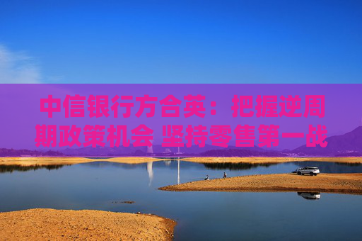 中信銀行方合英：把握逆周期政策機(jī)會(huì) 堅(jiān)持零售第一戰(zhàn)略不搖擺