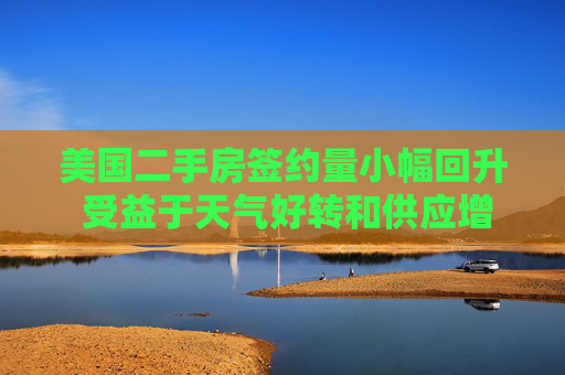 美國二手房簽約量小幅回升 受益于天氣好轉(zhuǎn)和供應(yīng)增加