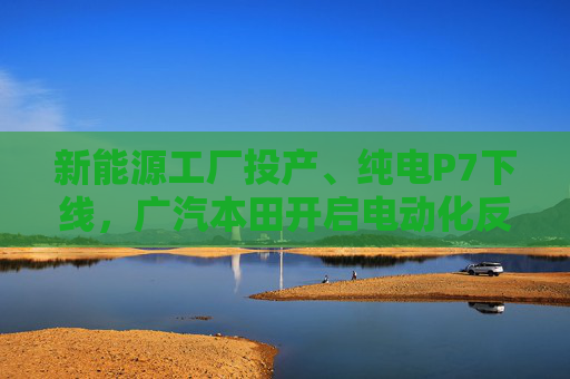 新能源工廠投產(chǎn)、純電P7下線，廣汽本田開啟電動化反攻