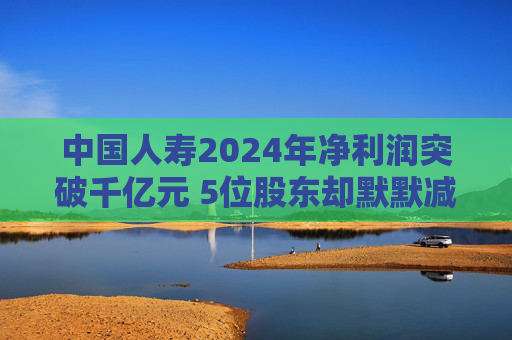 中國人壽2024年凈利潤突破千億元 5位股東卻默默減持