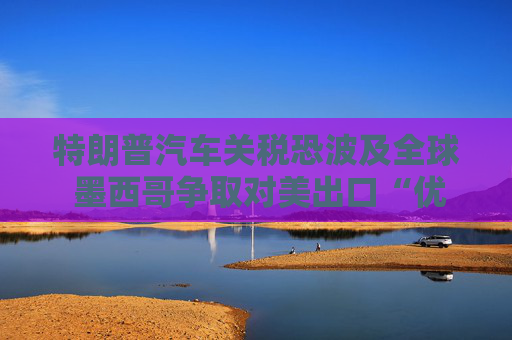 特朗普汽車關(guān)稅恐波及全球 墨西哥爭取對美出口“優(yōu)惠待遇”