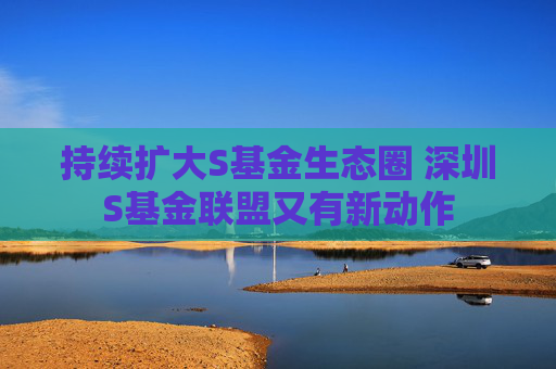 持續(xù)擴(kuò)大S基金生態(tài)圈 深圳S基金聯(lián)盟又有新動(dòng)作