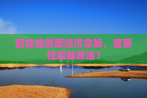 銅或成美國經(jīng)濟(jì)命脈，重要性超越原油？