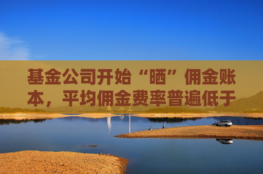 基金公司開始“曬”傭金賬本，平均傭金費率普遍低于業(yè)內(nèi)測算標(biāo)準(zhǔn)，有的低至0.06‰