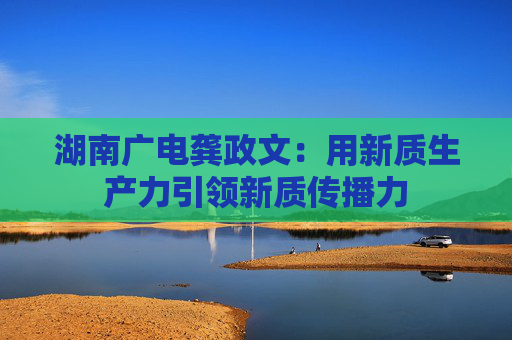 湖南廣電龔政文：用新質(zhì)生產(chǎn)力引領(lǐng)新質(zhì)傳播力