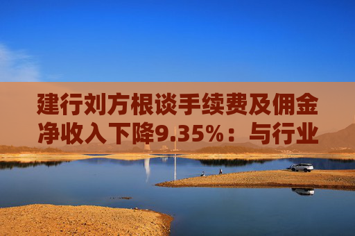 建行劉方根談手續(xù)費(fèi)及傭金凈收入下降9.35%：與行業(yè)趨勢一致，呈現(xiàn)三大積極變化