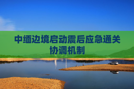 中緬邊境啟動震后應(yīng)急通關(guān)協(xié)調(diào)機制  第1張