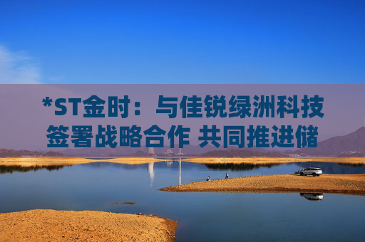*ST金時(shí)：與佳銳綠洲科技簽署戰(zhàn)略合作 共同推進(jìn)儲(chǔ)能技術(shù)創(chuàng)新  第1張