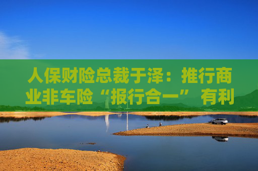 人保財險總裁于澤：推行商業(yè)非車險“報行合一” 有利于提升行業(yè)和公司承保盈利、風控水平及服務質量