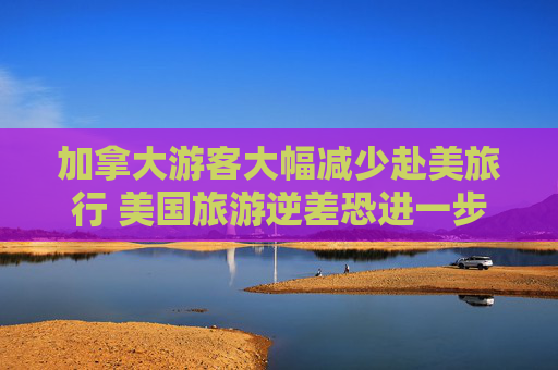 加拿大游客大幅減少赴美旅行 美國旅游逆差恐進(jìn)一步惡化