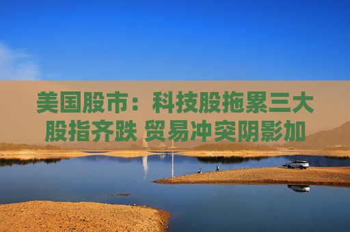 美國股市：科技股拖累三大股指齊跌 貿(mào)易沖突陰影加重經(jīng)濟(jì)疑慮
