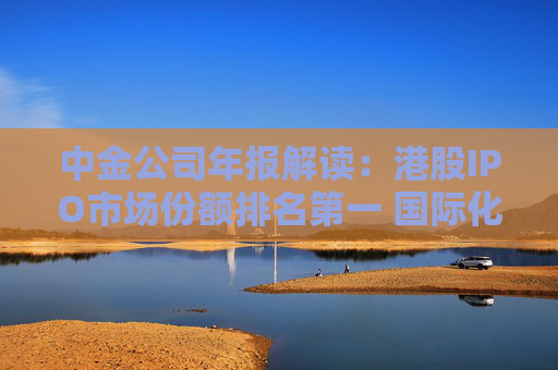 中金公司年報解讀：港股IPO市場份額排名第一 國際化業(yè)務(wù)取得突破