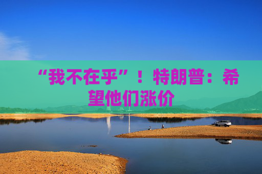 “我不在乎”！特朗普：希望他們漲價(jià)