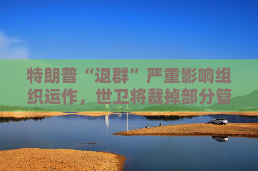 特朗普“退群”嚴(yán)重影響組織運作，世衛(wèi)將裁掉部分管理人員