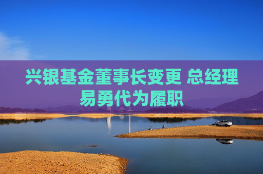 興銀基金董事長(zhǎng)變更 總經(jīng)理易勇代為履職