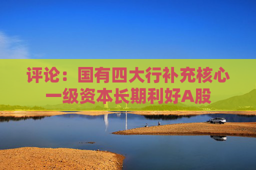 評論：國有四大行補(bǔ)充核心一級資本長期利好A股