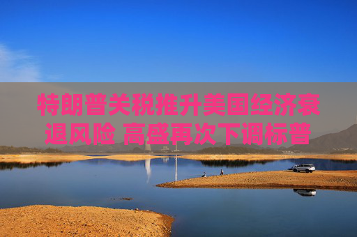 特朗普關(guān)稅推升美國經(jīng)濟(jì)衰退風(fēng)險 高盛再次下調(diào)標(biāo)普500目標(biāo)價