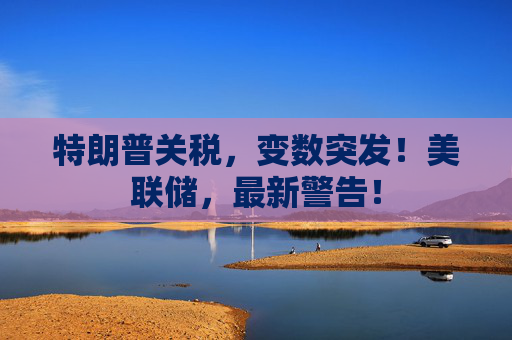 特朗普關(guān)稅，變數(shù)突發(fā)！美聯(lián)儲，最新警告！