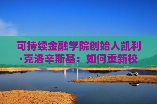 可持續(xù)金融學(xué)院創(chuàng)始人凱利·克洛辛斯基：如何重新校準(zhǔn)可持續(xù)投資