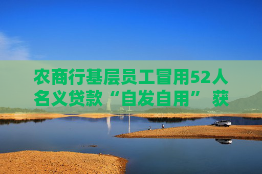 農(nóng)商行基層員工冒用52人名義貸款“自發(fā)自用” 獲刑入獄多年后領(lǐng)到禁業(yè)罰單