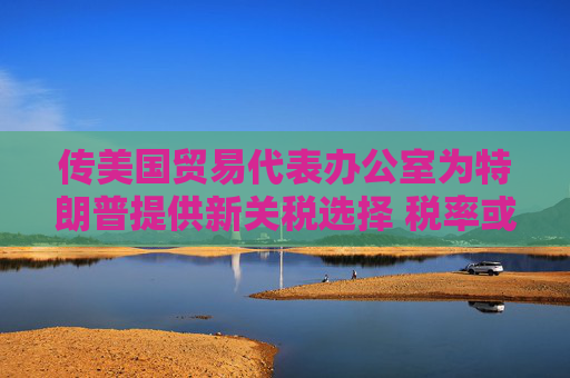傳美國貿(mào)易代表辦公室為特朗普提供新關(guān)稅選擇 稅率或低于20%