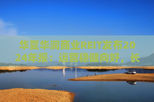 華夏華潤商業(yè)REIT發(fā)布2024年報(bào)：運(yùn)營穩(wěn)健向好，長期價(jià)值凸顯