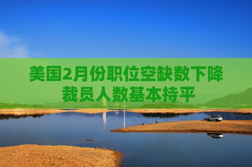 美國2月份職位空缺數(shù)下降 裁員人數(shù)基本持平
